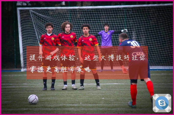 提升游戏体验，这些火博技巧让你掌握更高胜率策略
